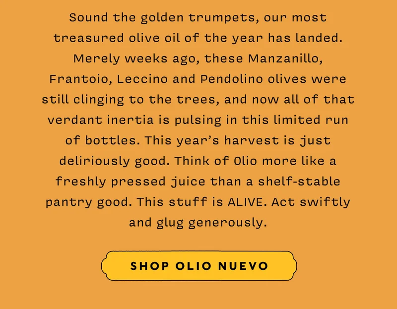 Sound the golden trumpets, our most treasured olive oil of the year has landed. Merely weeks ago, these Manzanillo, Frantoio, Leccino and Pendolino olives were still clinging to the trees, and now all of that verdant inertia is pulsing in this limited run of bottles. This year’s harvest is just deliriously good. Think of Olio more like a freshly pressed juice than a shelf-stable pantry good. This stuff is ALIVE. Act swiftly and glug generously.    SHOP OLIO NUEVO