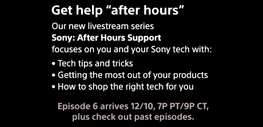 Get help "after hours" | Our new livestream series "Sony | After Hours Support" focuses on you and your Sony tech with: • Tech tips and tricks • Getting the most out of your products • How to shop the right tech for you | Episode 6 arrives 12/10, 7P PT/9P CT, plus check out past episodes.