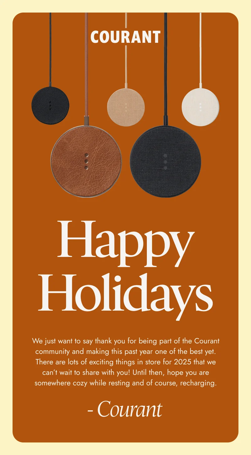 Happy Holidays We just want to say thank you for being part of the Courant community and making this past year one of the best yet. There are lots of exciting things in store for 2025 that we can’t wait to share with you! Until then, hope you are somewhere cozy while resting and of course, recharging. - Courant