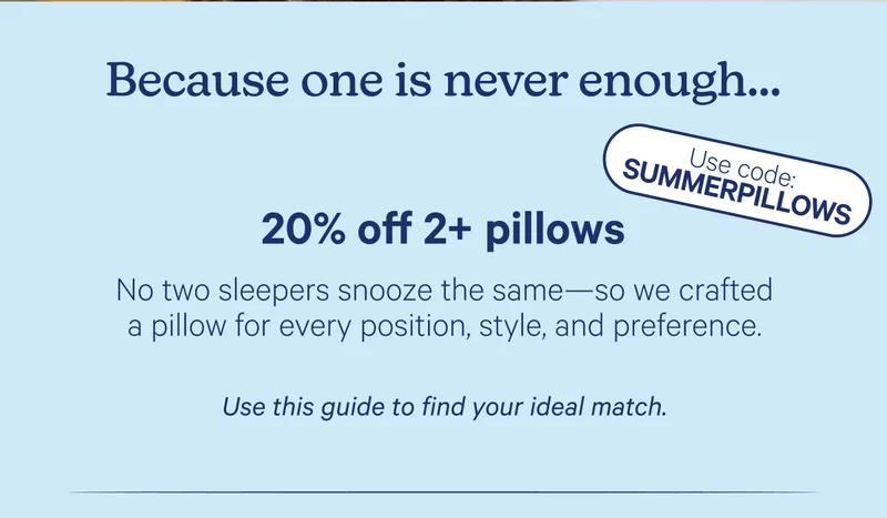 Because one is never enough... 20% off 2+ pillows; No two sleepers snooze the same—so we crafted a pillow for every position, style, and preference. Use this guide to find your ideal match. Use code: SUMMERPILLOWS