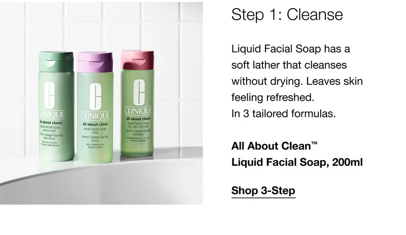 Step 1: Cleanse Liquid Facial Soap has a soft lather that cleanses without drying. Leaves skin feeling refreshed. In 3 tailored formulas. All About Clean™ Liquid Facial Soap, 200ml | Shop 3-Step