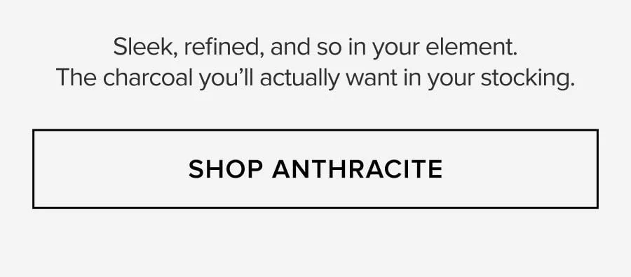 Sleek, refined, and so in your element. The charcoal you'll actually want in your stocking. SHOP ANTHRACITE