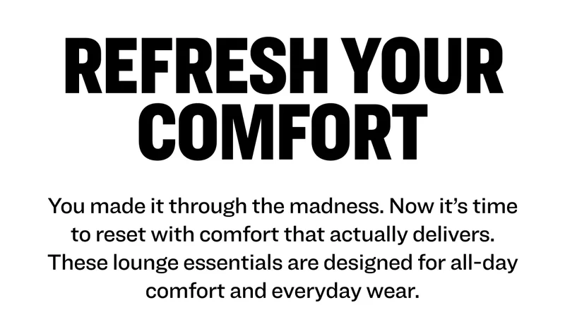 You made it through the madness. Now it’s time to reset with comfort that actually delivers. These lounge essentials are designed for all-day comfort and everyday wear.