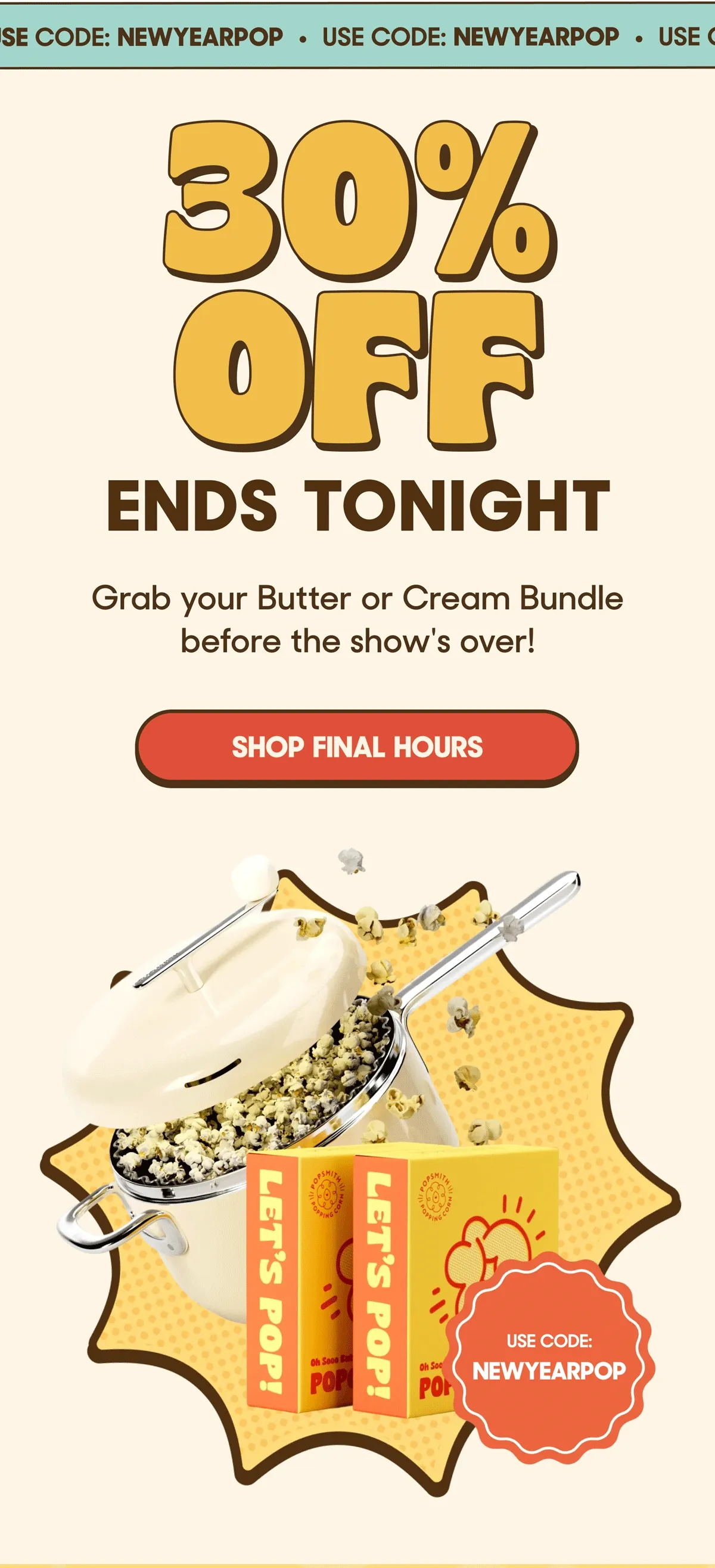 USE CODE: NEWYYEARPOP 30% OFF ENDS TONIGHT Grab your Butter or Cream Bundle before the show's over! SHOP FINAL HOURS USE CODE: NEWYEARPOP