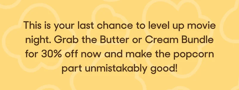 This is your last chance to level up movie night. Grab the Butter or Cream Bundle for 30% off now and make the popcorn part unmistakably good!