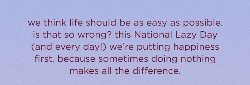 we think life should be as easy as possible. is that so wrong? this lazy day (and every day!) we’re putting happiness first. because sometimes doing nothing makes all the difference.