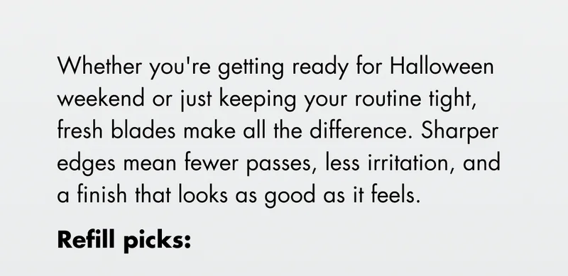 Whether you're getting ready for Halloween weekend or just keeping your routine tight, fresh blades make all the difference. Sharper edges mean fewer passes, less irritation, and a finish that looks as good as it feels. Refill picks: Whether you're getting ready for Halloween weekend or just keeping your routine tight, fresh blades make all the difference. Sharper edges mean fewer passes, less irritation, and a finish that looks as good as it feels. Refill picks: