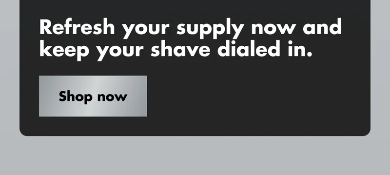 Refresh your supply now and keep your shave dialed in. Shop now Refresh your supply now and keep your shave dialed in. Shop now