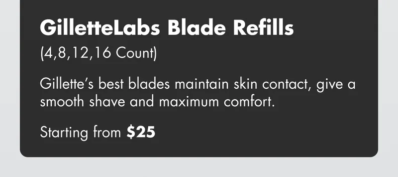 GilletteLabs Blade Refills (4,8,12,16 Count) - Gillette’s best blades maintain skin contact, give a smooth shave and maximum comfort. Starting from $25 GilletteLabs Blade Refills (4,8,12,16 Count) - Gillette’s best blades maintain skin contact, give a smooth shave and maximum comfort. Starting from $25