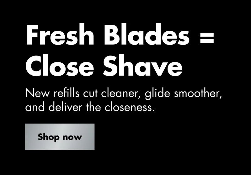 Fresh Blades = Close Shave. New refills cut cleaner, glide smoother, and deliver the closeness. Shop now Fresh Blades = Close Shave. New refills cut cleaner, glide smoother, and deliver the closeness. Shop now