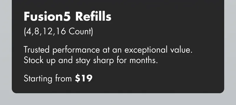 Fusion5 Refills (4,8,12,16 Count) - Trusted performance at an exceptional value. Stock up and stay sharp for months. Starting from $19 Fusion5 Refills (4,8,12,16 Count) - Trusted performance at an exceptional value. Stock up and stay sharp for months. Starting from $19