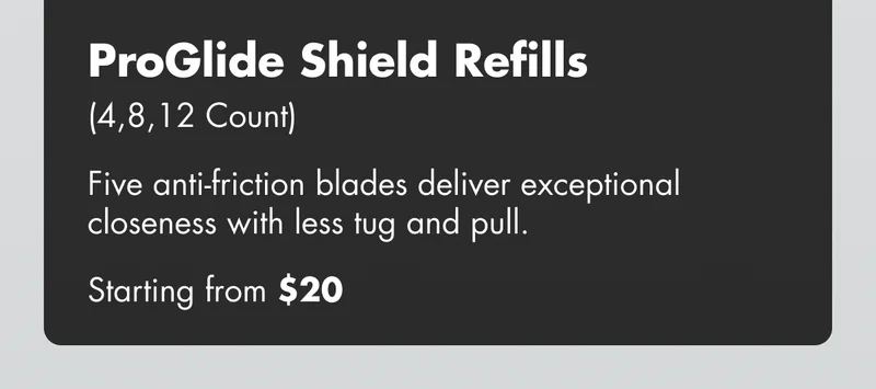 ProGlide Shield Refills (4,8,12 Count) - Five anti-friction blades deliver exceptional closeness with less tug and pull. Starting from $25 ProGlide Shield Refills (4,8,12 Count) - Five anti-friction blades deliver exceptional closeness with less tug and pull. Starting from $25
