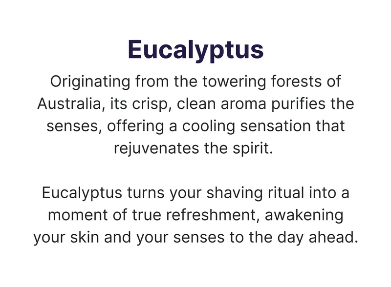 Eucalyptus Originating from the towering forests of Australia, its crisp, clean aroma purifies the senses, offering a cooling sensation that rejuvenates the spirit. Eucalyptus turns your shaving ritual into a moment of true refreshment, awakening your skin and your senses to the day ahead.
