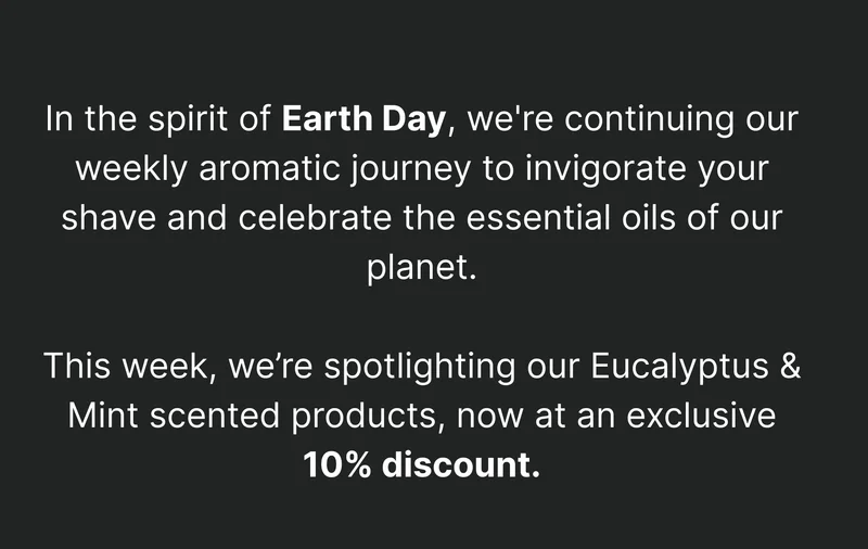 In the spirit of Earth Day, we're continuing our weekly aromatic journey to envigorate your shave and celebrate the essence of our planet.   This week, we’re spotlighting our Eucalyptus & Mint scented products, now at an exclusive 10% discount.