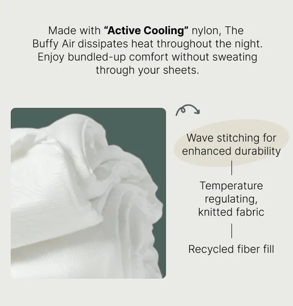 Made with Active Cooling nylon, the Buffy Air dissipates heat throughout the night. Enjoy bundled-up comfort without sweating through your sheets • Wave stitching for enhanced durability • Temperature regulating, knitted fabric • Recycled fiber fill