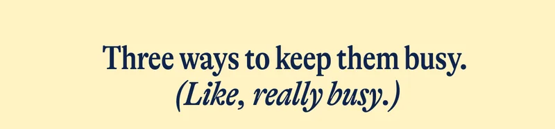 Three ways to keep them busy.  (Like, really busy.)