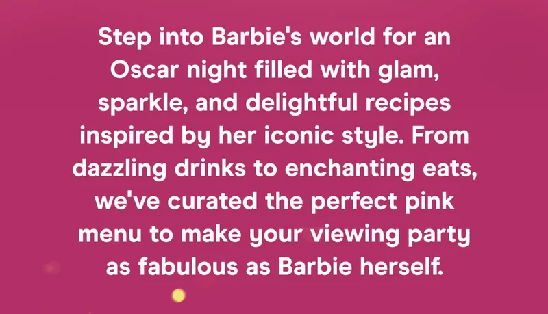 Step into Barbie's world for an Oscar night filled with glam, sparkle, and delightful recipes inspired by her iconic style. From dazzling drinks to enchanting eats, we've curated the perfect pink menu to make your viewing party as fabulous as Barbie herself.