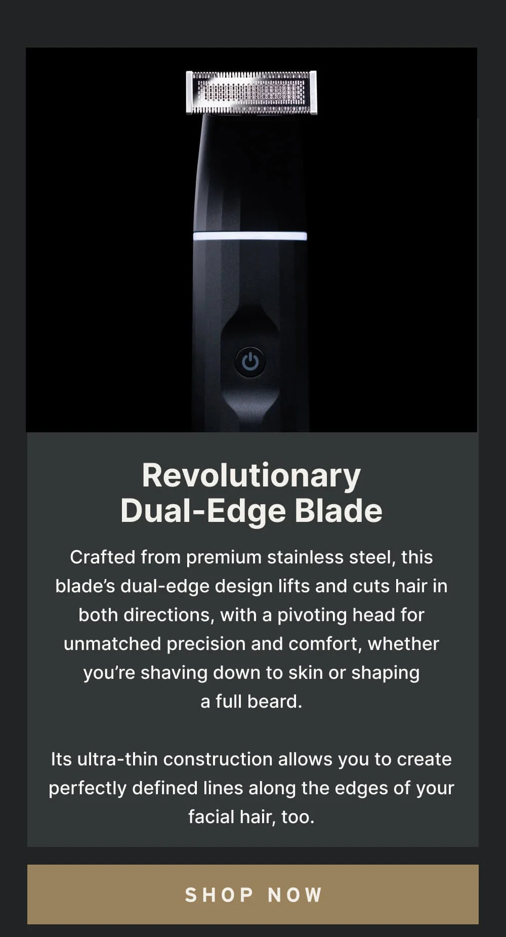 Customizable Trimming for Every Style From subtle stubble to a full lumberjack beard, our adjustable guard allows you to master the length of your facial hair effortlessly. Dial in your preferred style and keep your look fresh and tidy, day in and day out.  [ Shop Now ]