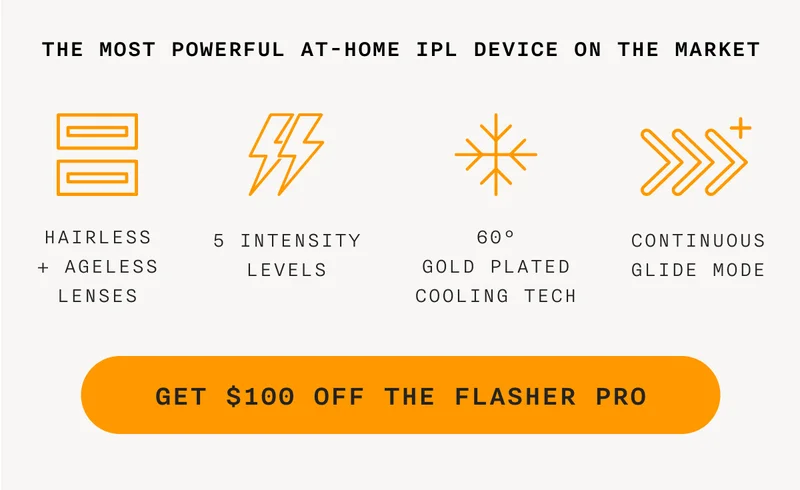 THE MOST POWERFUL AT-HOME IPL DEVICE ON THE MARKET - HAIRLESS + AGELESS LENSES - 5 INTENSITY LEVELS - 60° GOLD PLATED COOLING TECH - CONTINUOUS GLIDE MODE - GET $100 OFF THE FLASHER PRO