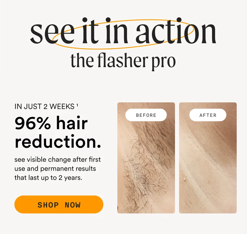 see it in action - the flasher pro - IN JUST 2 WEEKS - 96% hair reduction. see visible change after first use and permanent results that last up to 2 years. - SHOP NOW - BEFORE - AFTER