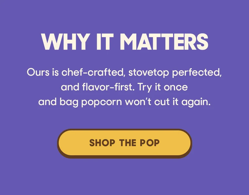 WHY IT MATTERS Ours isn’t. Ours is chef-crafted, stovetop perfected, and flavor-first. Try it once and bag popcorn won’t cut it again. SHOP THE POP