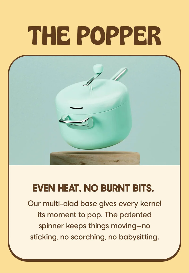THE POPPER EVEN HEAT. NO BURNT BITS. Our multi-clad base gives every kernel its moment to pop. The patented spinner keeps things moving—no sticking, no scorching, no babysitting.