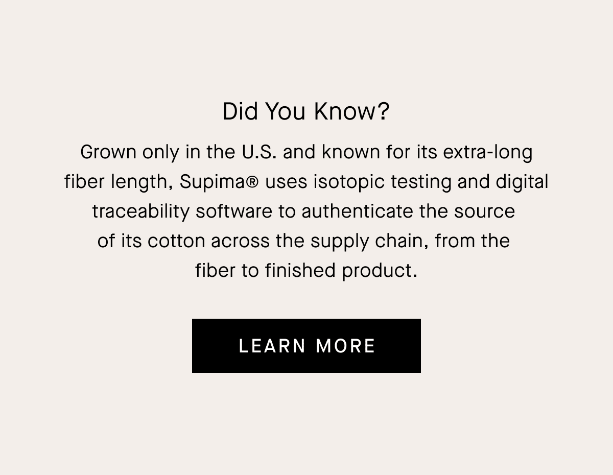 Did You Know? Grown only in the U.S. and known for its extra-long fiber length, Supima® uses isotopic testing and digital traceability software to authenticate the source  of its cotton across the supply chain, from the  fiber to finished product. [Learn More]