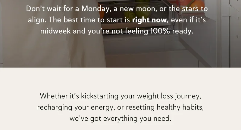 Don’t wait for a Monday, a new moon, or the stars to align. The best time to start is right now, even if it’s midweek and you’re not feeling 100% ready.  Whether it’s kickstarting your weight loss journey, recharging your energy, or resetting healthy habits, we’ve got everything you need: