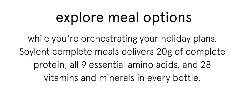 while you're orchestrating your holiday plans, Soylent complete meals delivers 20g of complete protein, all 9 essential amino acids, and 28 vitamins and minerals in every bottle.