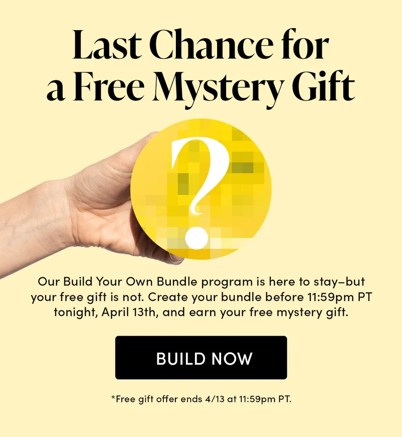 Last Chance for a Free Mystery Gift Our Build Your Own Bundle program is here to stay–but your free gift is not. Create your bundle before 11:59pm PT tonight, April 13th, and earn your free mystery gift.