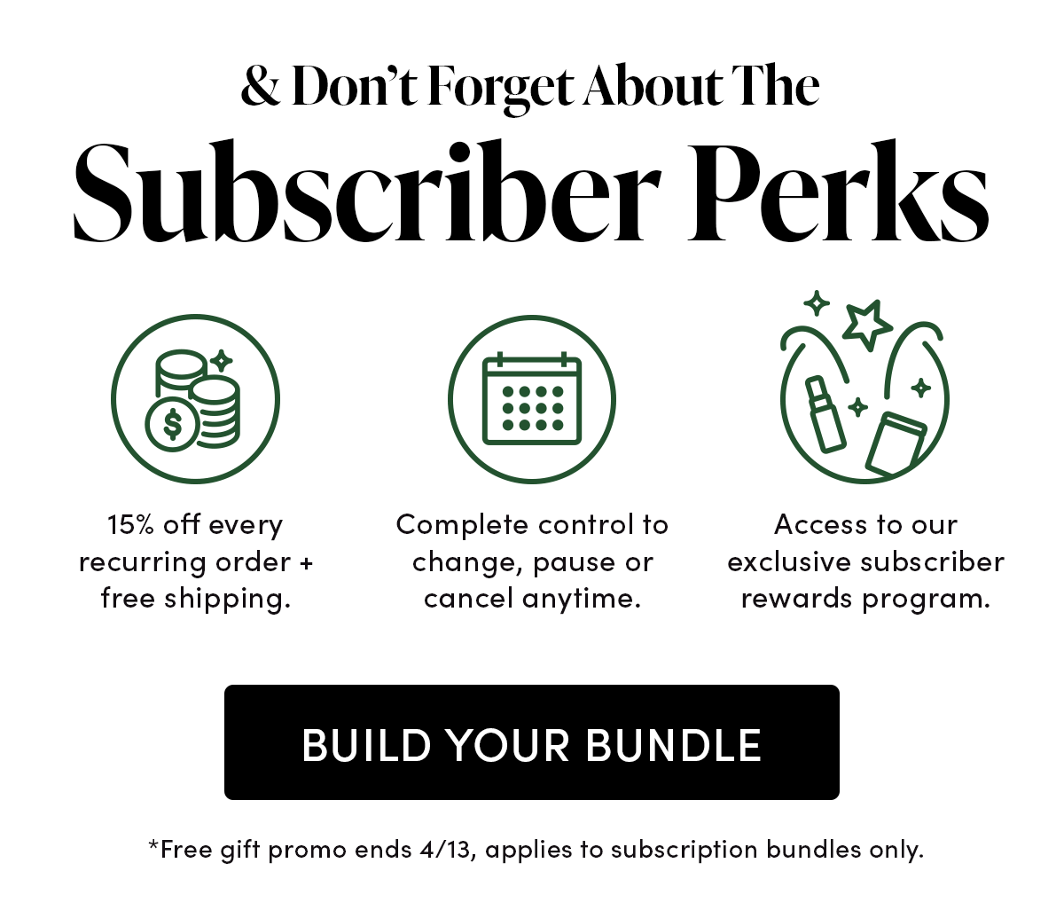 & Don’t Forget About The Subscriber Perks 15% off every recurring order + free shipping. Complete control to change, pause or cancel anytime. Access to our exclusive subscriber only rewards program.  *Free gift promo ends 4/13, applies to subscription bundles only.