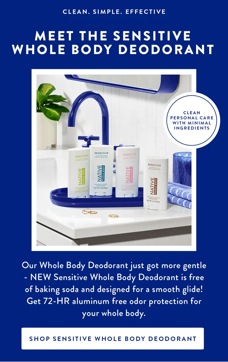 CLEAN. SIMPLE. EFFECTIVE | MEET THE SENSITIVE WHOLE BODY DEODORANT | CLEAN PERSONAL CARE WITH MINIMAL INGREDIENTS | Our Whole Body Deodorant just got more gentle NEW Sensitive Whole Body Deodorant is free of baking soda and designed for a smooth glide! Get 72-HR aluminum free odor protection for your whole body.| SHOP SENSITIVE WHOLE BODY DEODORANT