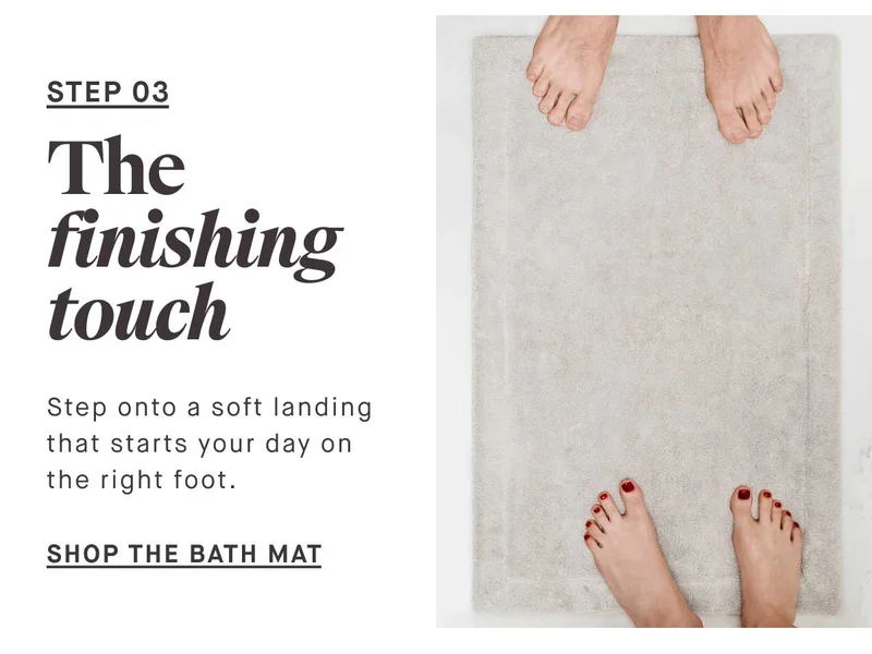 STEP 03 The finishing touch Step onto a soft landing that starts your day on the right foot. --SHOP THE BATH MAT