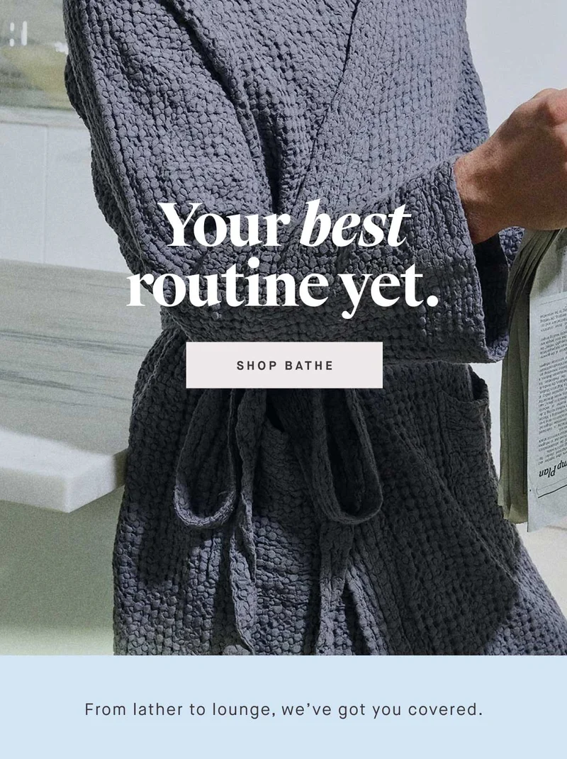 Your best routine yet. -- SHOP BATHE. From lather to lounge, we’ve got you covered.