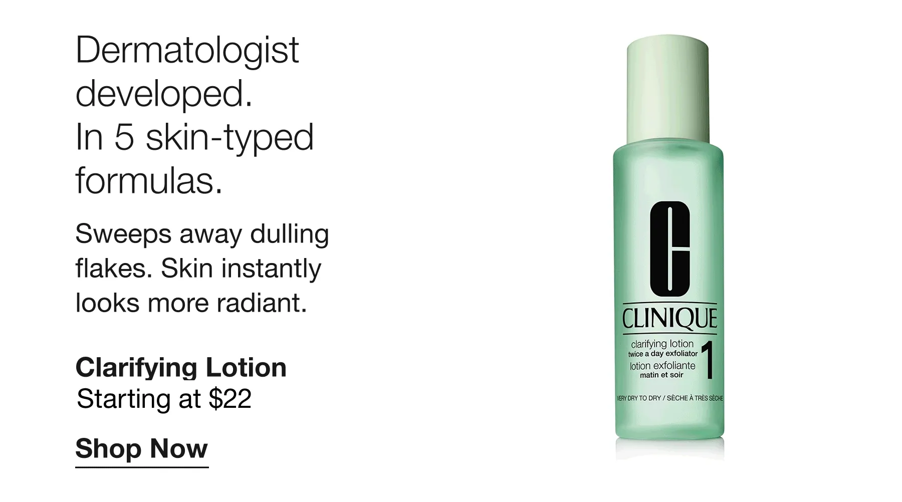 Dermatologist developed. In 5 skin-typed formulas. Sweeps away dulling flakes. Skin instantly looks more radiant. Clarifying Lotion | Starting at $22 Shop Now