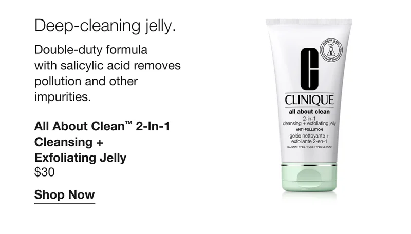 Deep-cleaning jelly. Double-duty formula with salicylic acid removes pollution and other impurities. All About Clean™ 2-in-1 Cleansing + Exfoliating Jelly $30 Shop Now