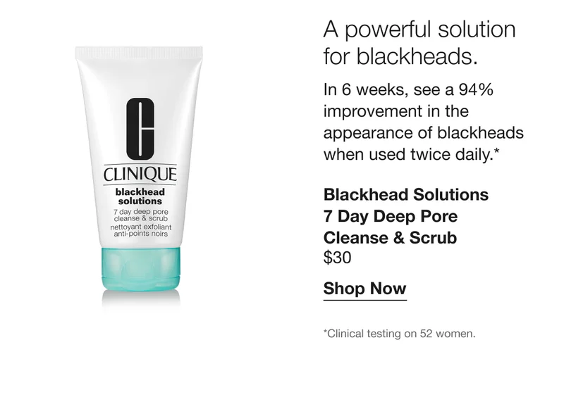 A powerful solution for blackheads. In 6 weeks, see a 94% improvement in the appearance of blackheads when used twice daily.* Blackhead Solutions 7 Day Deep Pore Cleanse & Scrub $30 Shop Now *Clinical testing on 52 women.
