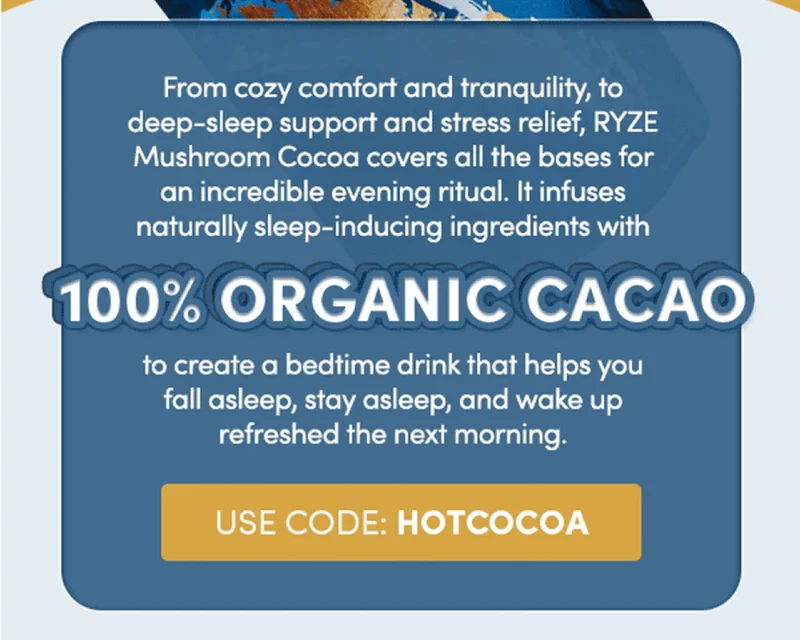 From cozy comfort and tranquility, to deep-sleep support and stress relief, RYZE mushroom cocoa covers all the bases for an incredible evening ritual. It infuses naturally sleep-inducing ingredients with 100% organic cacao to create a bedtime drink that helps you fall asleep, stay asleep, and wake up refreshed in the morning. | use code: hotcocoa