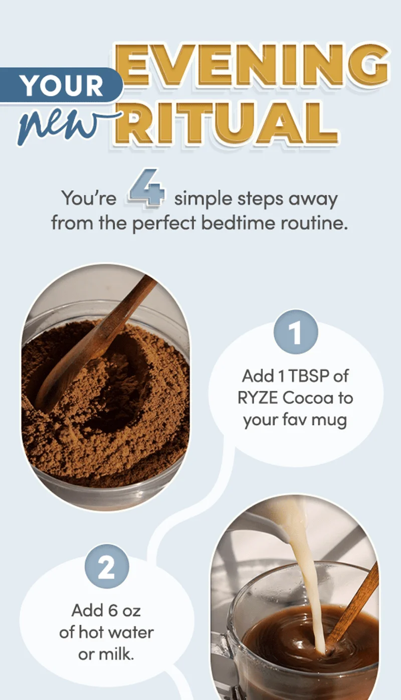 Your new evening ritual. You're 4 simple steps away from the perfect bedtime routine. 1. add 1 tbsp of ryze cocoa to your fav mug 2. add 6 oz of hot water of milk