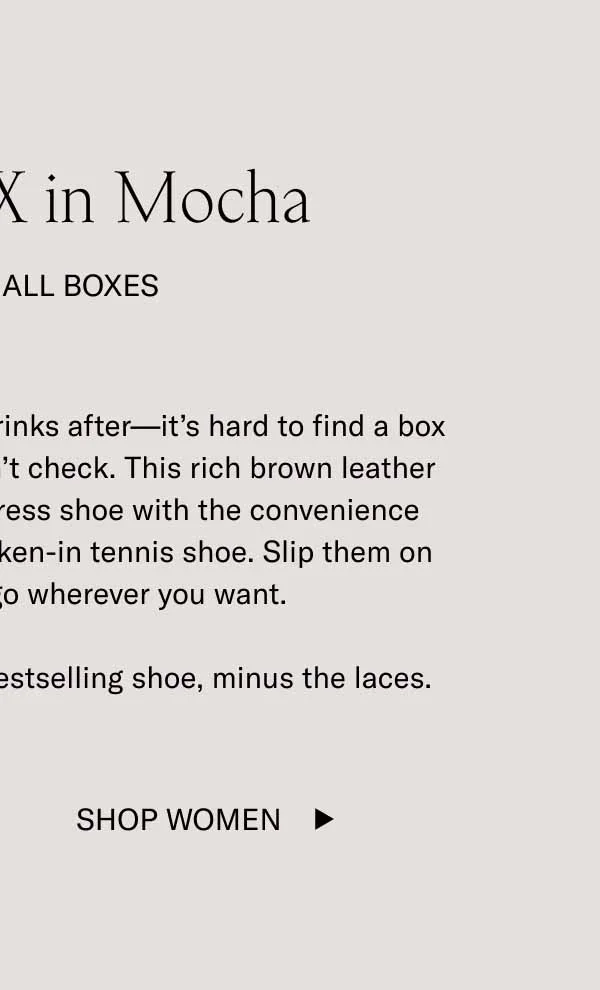 The Capri X in Mocha It Checks All Boxes. Date nights, days at the office, drinks after–it's hard to find a box that the Capri X in Mocha doesn't check. This rich brown leather classics has the elegance of a dress shoe with the convenience and comfort of your favorite broken-in tennis shoe. Slip them on in seconds, and then go wherever you want. The Capri X in Mocha. It's our bestselling shoe, minus the laces. Shop Women