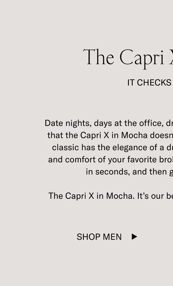 The Capri X in Mocha It Checks All Boxes. Date nights, days at the office, drinks after–it's hard to find a box that the Capri X in Mocha doesn't check. This rich brown leather classics has the elegance of a dress shoe with the convenience and comfort of your favorite broken-in tennis shoe. Slip them on in seconds, and then go wherever you want. The Capri X in Mocha. It's our bestselling shoe, minus the laces. Shop Men