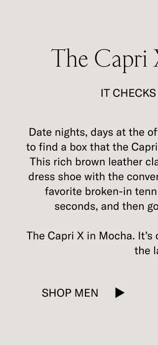 The Capri X in Mocha It Checks All Boxes. Date nights, days at the office, drinks after–it's hard to find a box that the Capri X in Mocha doesn't check. This rich brown leather classics has the elegance of a dress shoe with the convenience and comfort of your favorite broken-in tennis shoe. Slip them on in seconds, and then go wherever you want. The Capri X in Mocha. It's our bestselling shoe, minus the laces. Shop Men
