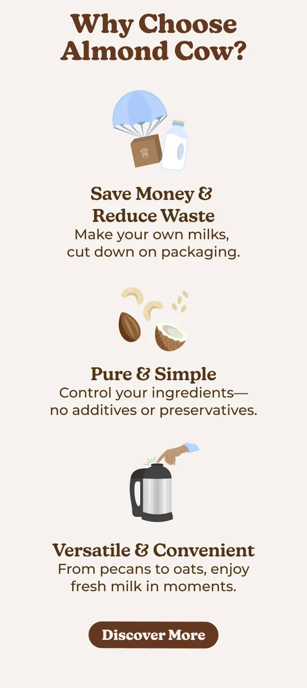 Why Choose Almond Cow? Save Money & Reduce Waste Make your own milks, cut down on packaging. Pure & Simple Control your ingredients- no additives or preservatives. Versatile & Convenient From pecans to oats, enjoy fresh milk in moments.