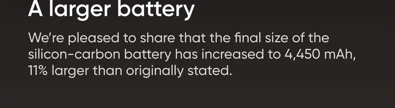 A larger battery We’re pleased to share that the final size of the silicon-carbon battery has increased to 4,450 mAh, 11% larger than originally stated.