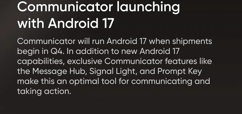 What's new Communicator launching with Android 17 Communicator will run Android 17 when shipments begin in Q4. In addition to new Android 17 capabilities, exclusive Communicator features like the Message Hub, Signal Light, and Prompt Key make this optimal tool for communicating and taking action.