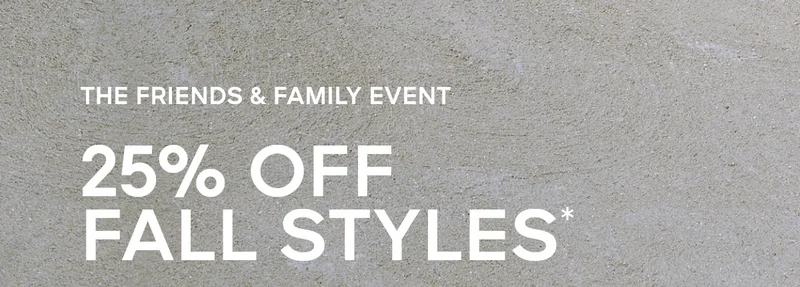 THE FRIENDS & FAMILY EVENT 25% OFF FALL STYLES*