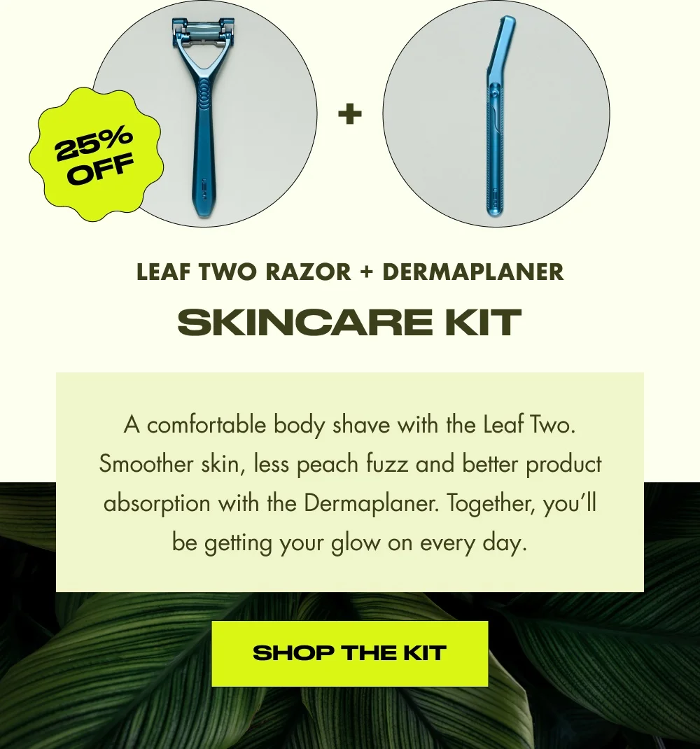 Leaf Two Razor + Dermaplaner skincare kit A comfortable body shave with the Leaf Two. Smoother skin, less peach fuzz and better product absorption with the Dermaplaner. Together, you’ll be getting your glow on every day. Shop the Kit 25% OFF