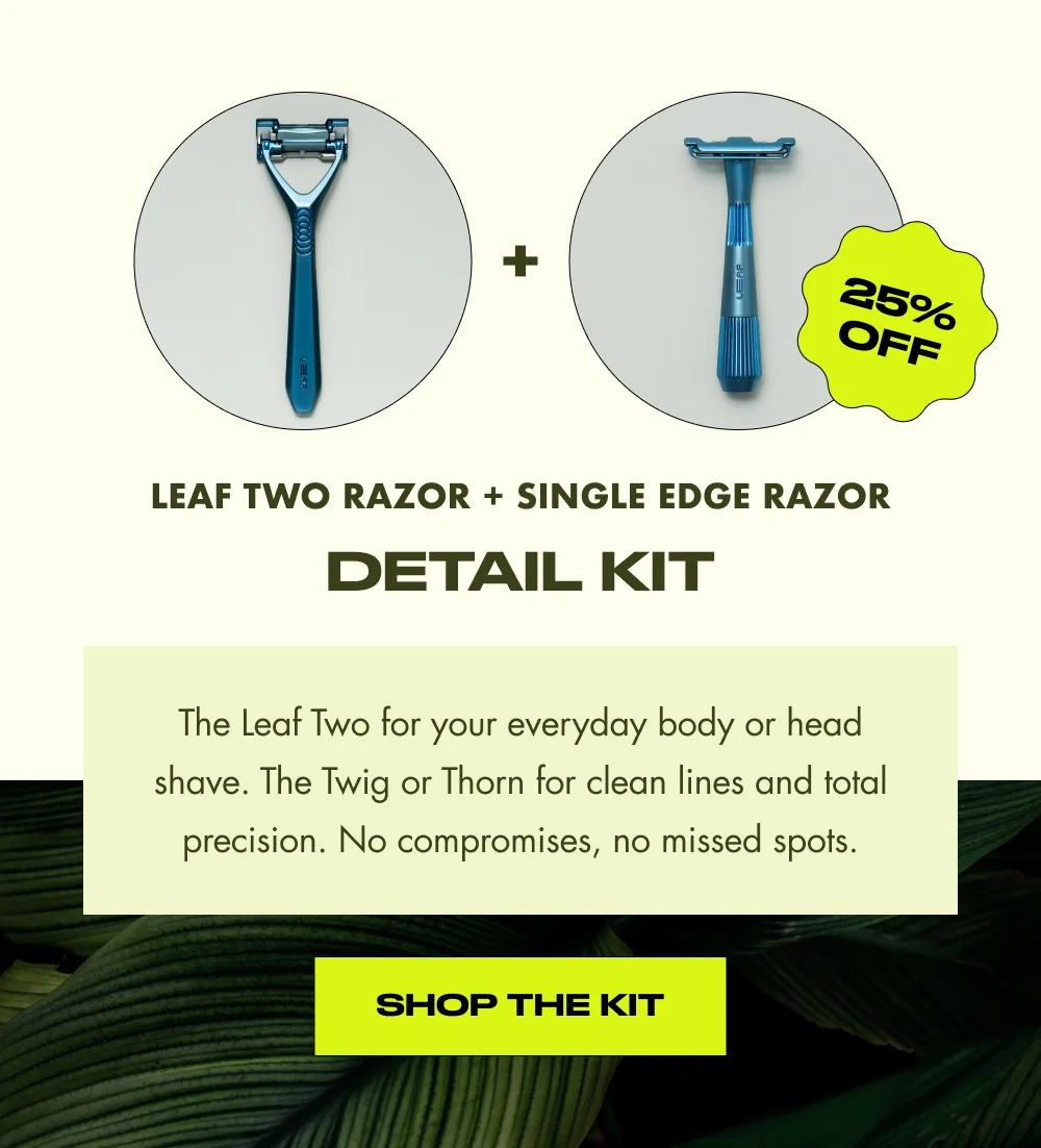 Leaf Two Razor + Single Edge Razor detail kit The Leaf Two for your everyday body or head shave. The Twig or Thorn for clean lines and total precision. No compromises, no missed spots. Shop the Kit 25% OFF