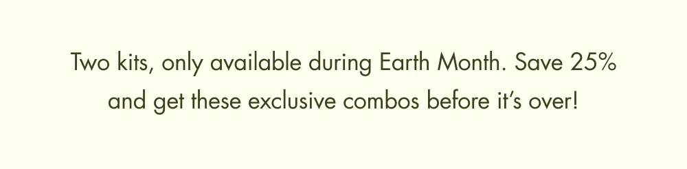 Two kits, only available during Earth Month. Save 25% and get these exclusive combos before it’s over!