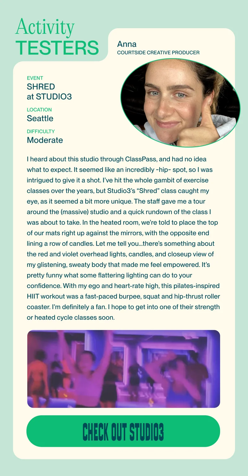 I heard about this studio through ClassPass, and had no idea what to expect. It seemed like an incredibly ~hip~ spot, so I was intrigued to give it a shot. I’ve hit the whole gambit of exercise classes over the years, but Studio3’s “Shred” class caught my eye, as it seemed a bit more unique. The staff gave me a tour around the (massive) studio and a quick rundown of the class I was about to take. In the heated room, we’re told to place the top of our mats right up against the mirrors, with the opposite end lining a row of candles. Let me tell you…there’s something about the red and violet overhead lights, the candles, and the closeup view of my glistening, sweaty body that made me feel empowered. It’s pretty funny what some flattering lighting can do to your confidence. With my ego and heart-rate high, this pilates-inspired HIIT workout was a fast-paced burpee, squat and hip-thrust roller coaster. I’m definitely a fan. I hope to get into one of their strength or heated cycle classes soon.